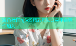 海角社区hj5d9精彩互动分享平台等你加入