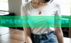 国产乱老熟海角社区，分享生活趣事