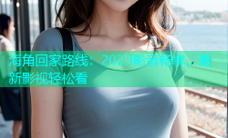 海角回家路线：2023影音畅享，最新影视轻松看