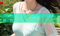 海角社区破解版：高清视频免费观看，社交互动无限可能