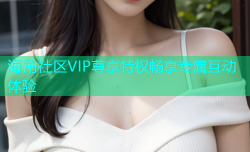 海角社区VIP尊享特权畅享专属互动体验