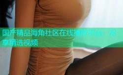 国产精品海角社区在线播放平台，尽享精选视频