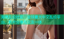 海角乱伦社区：全球最大中文乱伦平台，影片分享与交友一体