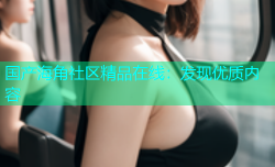 国产海角社区精品在线：发现优质内容
