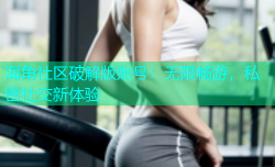 海角社区破解版账号：无限畅游，私密社交新体验