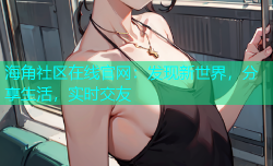 海角社区在线官网：发现新世界，分享生活，实时交友