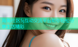 海角社区5j互动交流平台助你轻松分享生活精彩