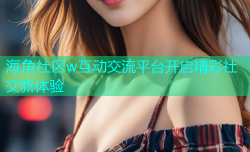 海角社区w互动交流平台开启精彩社交新体验