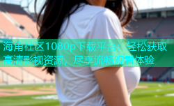 海角社区1080p下载平台：轻松获取高清影视资源，尽享流畅观看体验