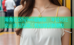 海角社区hj9e6破解版：年轻化社交，多元互动，轻松结识新朋友