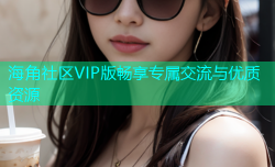 海角社区VIP版畅享专属交流与优质资源