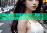 海角社区：全球社交互动，情感共鸣，结交新朋友
