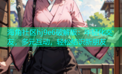 海角社区hj9e6破解版：年轻化交友，多元互动，轻松结识新朋友