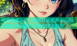 提升健康生活，海角社区服务中心为您提供全科医疗与家庭医生服务