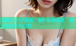 海角社区3P盛宴：最新视频速递，满足你的所有幻想