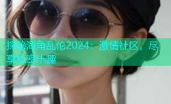 探秘海角乱伦2024：激情社区，尽享私密乐趣