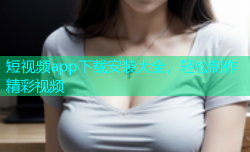 短视频app下载安装大全，轻松制作精彩视频