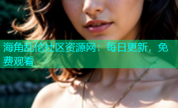 海角乱伦社区资源网：每日更新，免费观看