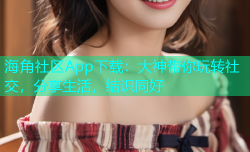 海角社区App下载：大神带你玩转社交，分享生活，结识同好