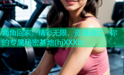 海角回家：精彩无限，资源速达，你的专属秘密基地(hjXXXb)