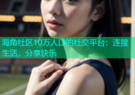 海角社区10万人口的社交平台：连接生活，分享快乐
