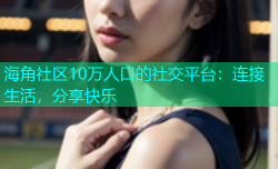 海角社区10万人口的社交平台：连接生活，分享快乐