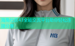 海角社区43全能交流平台助你轻松连接分享