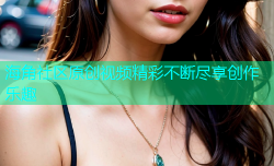 海角社区原创视频精彩不断尽享创作乐趣