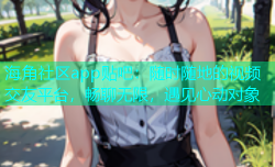 海角社区app贴吧：随时随地的视频交友平台，畅聊无限，遇见心动对象