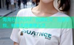 海角社区hj56f：视频社交，连接你我，畅享无限便捷生活