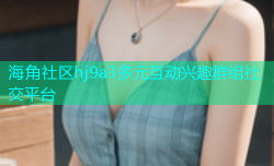 海角社区hj9a3多元互动兴趣群组社交平台