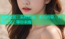 海角社区：实时互动，多元内容，兴趣社交，等你来嗨