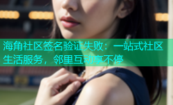 海角社区签名验证失败：一站式社区生活服务，邻里互动享不停