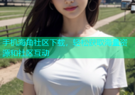 手机海角社区下载，轻松获取海量资源和社区互动