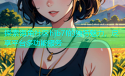 探索海角社区hjb7f的独特魅力，尽享平台多功能服务