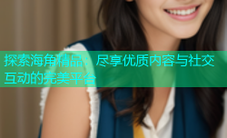 探索海角精品：尽享优质内容与社交互动的完美平台