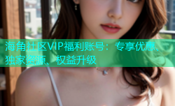 海角社区VIP福利账号：专享优惠、独家资源、权益升级