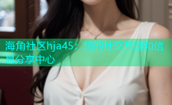 海角社区hja45：您的社交互动和信息分享中心