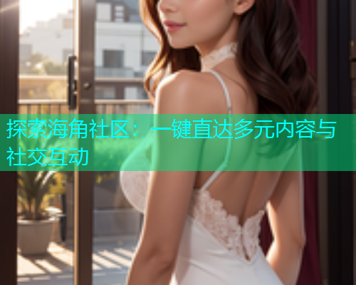 探索海角社区：一键直达多元内容与社交互动  第1张