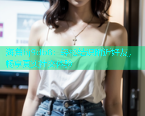 海角hj9db8：轻松结识附近好友，畅享真实社交体验  第1张