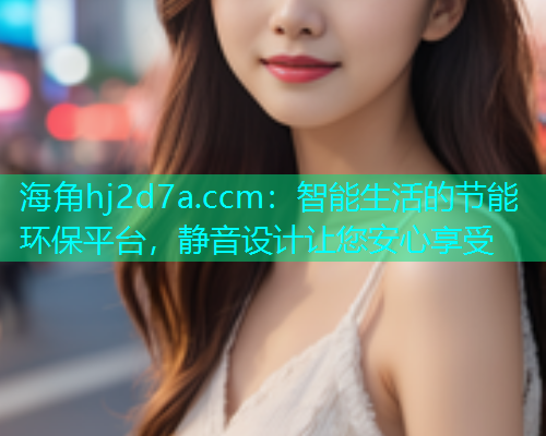 海角hj2d7a.ccm：智能生活的节能环保平台，静音设计让您安心享受  第2张