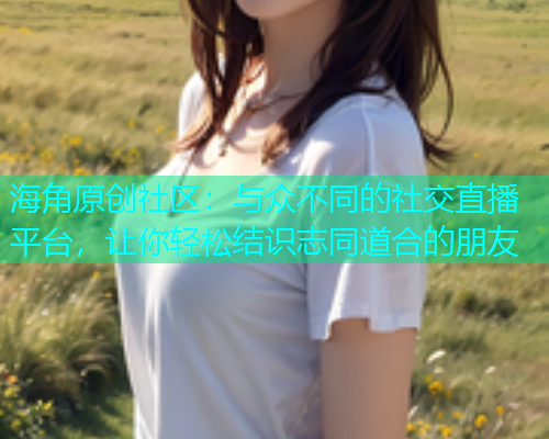 海角原创社区：与众不同的社交直播平台，让你轻松结识志同道合的朋友  第2张