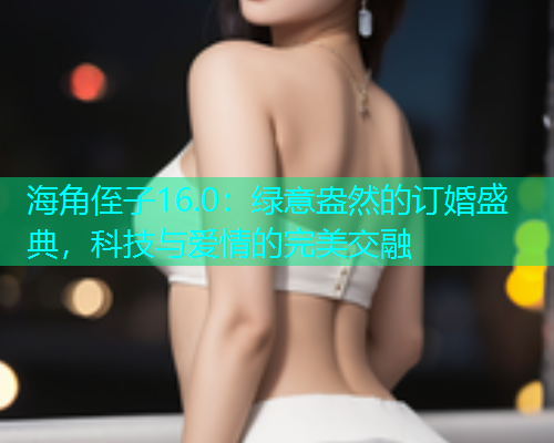 海角侄子16.0：绿意盎然的订婚盛典，科技与爱情的完美交融  第2张