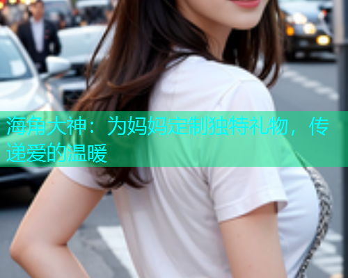 海角大神：为妈妈定制独特礼物，传递爱的温暖  第1张