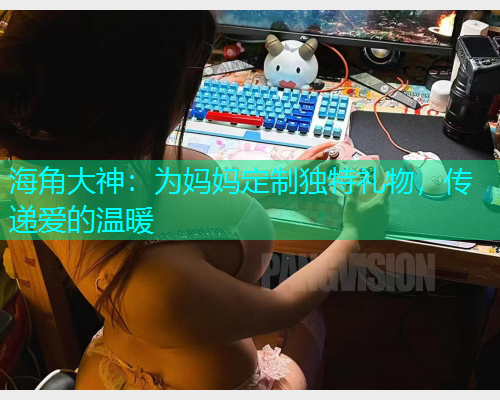 海角大神：为妈妈定制独特礼物，传递爱的温暖  第2张