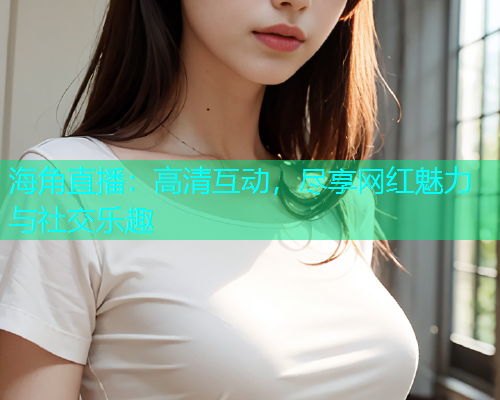海角直播：高清互动，尽享网红魅力与社交乐趣  第1张