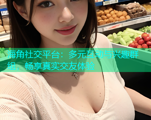 海角社交平台：多元互动与兴趣群组，畅享真实交友体验  第1张