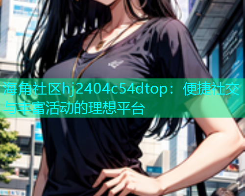 海角社区hj2404c54dtop：便捷社交与丰富活动的理想平台  第1张