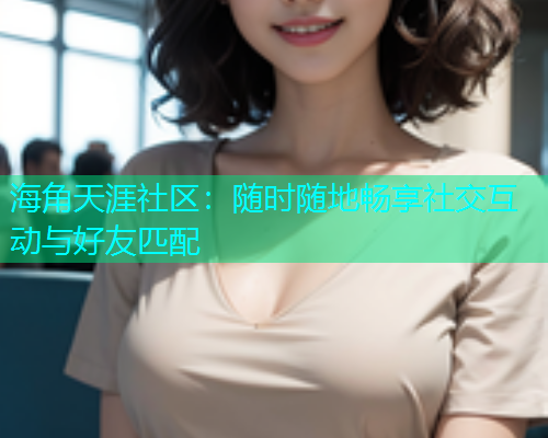 海角天涯社区：随时随地畅享社交互动与好友匹配  第1张