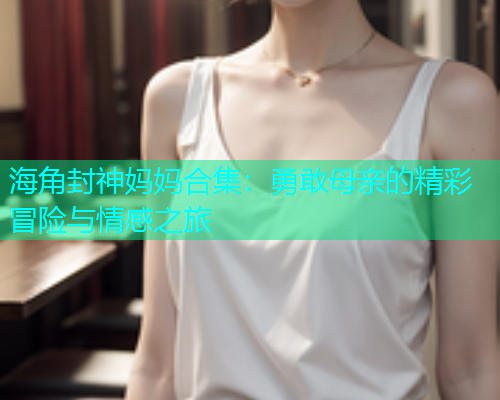 海角封神妈妈合集：勇敢母亲的精彩冒险与情感之旅  第2张